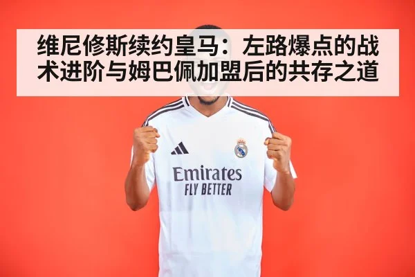 维尼修斯续约皇马:左路爆点的战术进阶与姆巴佩加盟后的共存之道